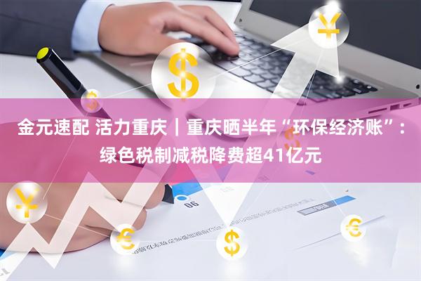 金元速配 活力重庆｜重庆晒半年“环保经济账”：绿色税制减税降费超41亿元