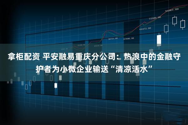 拿柜配资 平安融易重庆分公司：热浪中的金融守护者为小微企业输送“清凉活水”