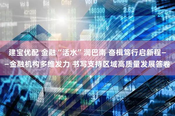 建宝优配 金融“活水”润巴南 奋楫笃行启新程——金融机构多维发力 书写支持区域高质量发展答卷