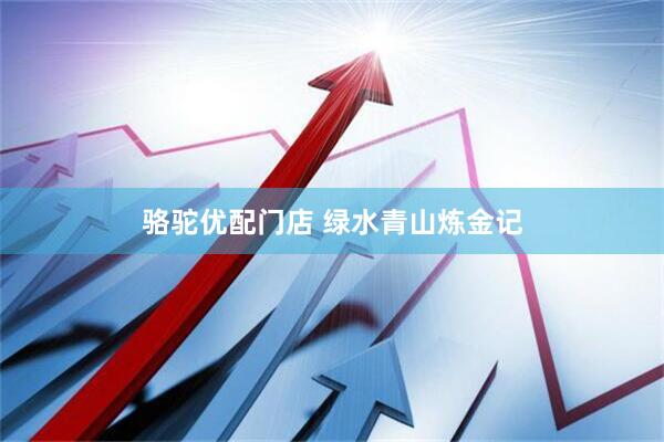 骆驼优配门店 绿水青山炼金记