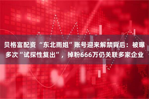 贝格富配资 “东北雨姐”账号迎来解禁背后：被曝多次“试探性复出”，掉粉666万仍关联多家企业