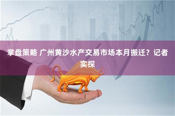 掌盘策略 广州黄沙水产交易市场本月搬迁？记者实探