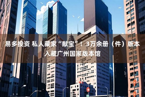 易多投资 私人藏家“献宝”！3万余册（件）版本入藏广州国家版本馆