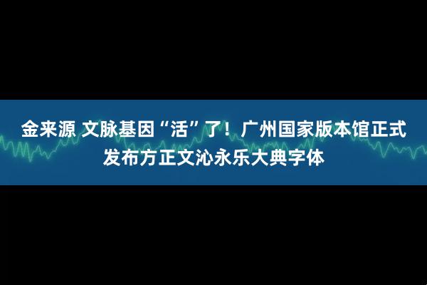 金来源 文脉基因“活”了！广州国家版本馆正式发布方正文沁永乐大典字体