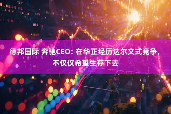 德邦国际 奔驰CEO: 在华正经历达尔文式竞争, 不仅仅希望生存下去