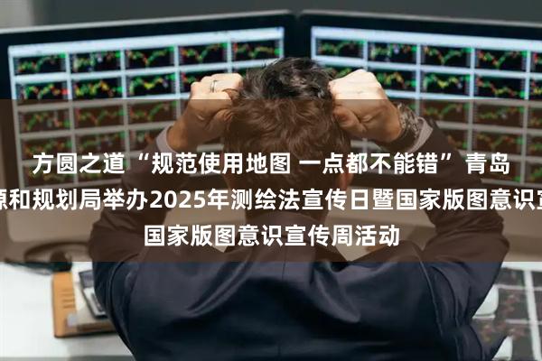 方圆之道 “规范使用地图 一点都不能错” 青岛市自然资源和规划局举办2025年测绘法宣传日暨国家版图意识宣传周活动