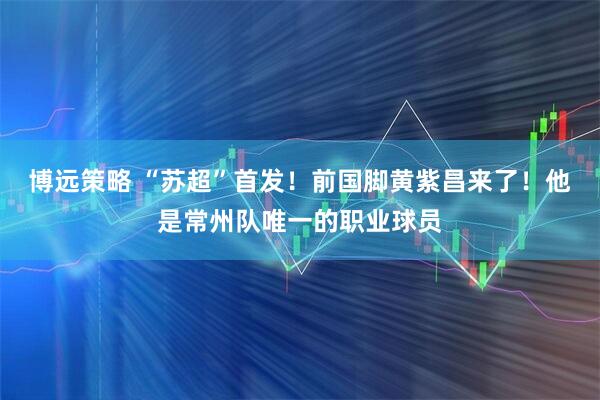 博远策略 “苏超”首发！前国脚黄紫昌来了！他是常州队唯一的职业球员