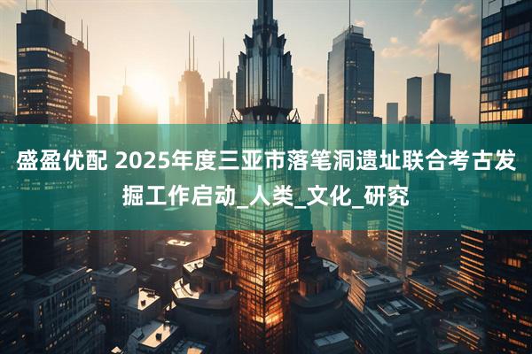 盛盈优配 2025年度三亚市落笔洞遗址联合考古发掘工作启动_人类_文化_研究