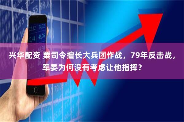 兴华配资 粟司令擅长大兵团作战，79年反击战，军委为何没有考虑让他指挥？