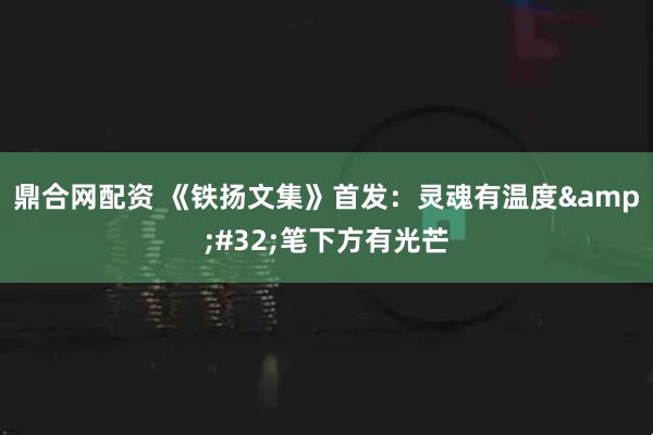 鼎合网配资 《铁扬文集》首发：灵魂有温度 笔下方有光芒
