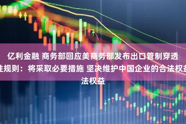 亿利金融 商务部回应美商务部发布出口管制穿透性规则：将采取必要措施 坚决维护中国企业的合法权益