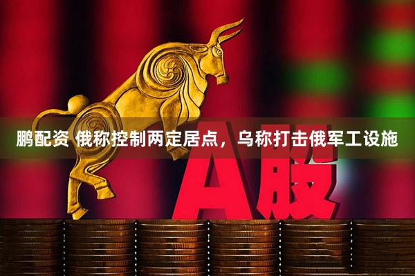鹏配资 俄称控制两定居点，乌称打击俄军工设施