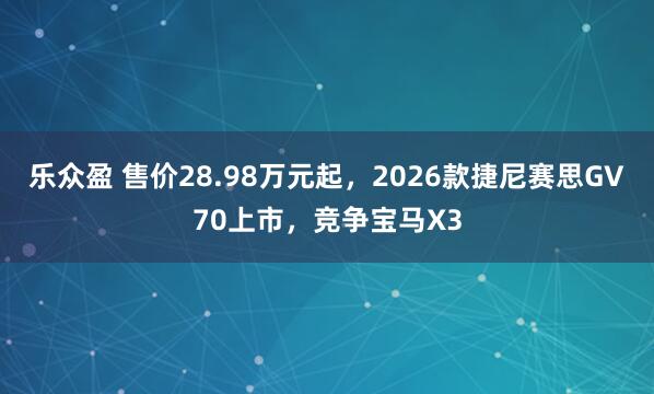 乐众盈 售价28.98万元起，2026款捷尼赛思GV70上市，竞争宝马X3